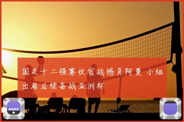 国足十二强赛收官战憾负阿曼 小组出局后续备战亚洲杯