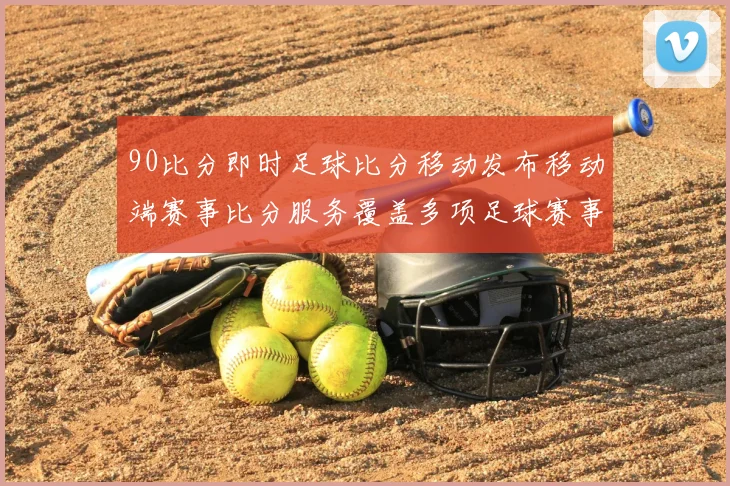 90比分即时足球比分移动发布移动端赛事比分服务覆盖多项足球赛事场景