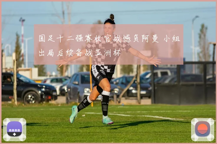 国足十二强赛收官战憾负阿曼 小组出局后续备战亚洲杯