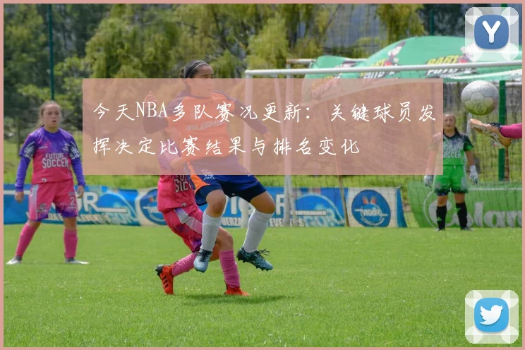 今天NBA多队赛况更新：关键球员发挥决定比赛结果与排名变化
