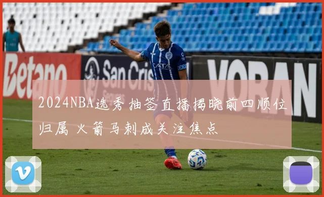 2024NBA选秀抽签直播揭晓前四顺位归属 火箭马刺成关注焦点