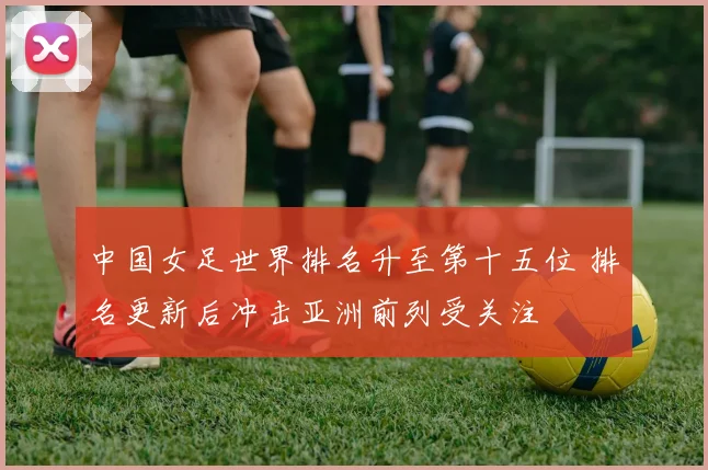 中国女足世界排名升至第十五位 排名更新后冲击亚洲前列受关注