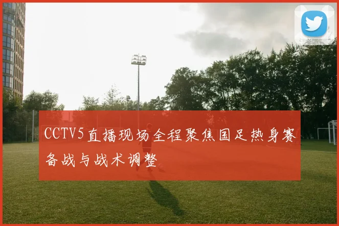 CCTV5直播现场全程聚焦国足热身赛备战与战术调整
