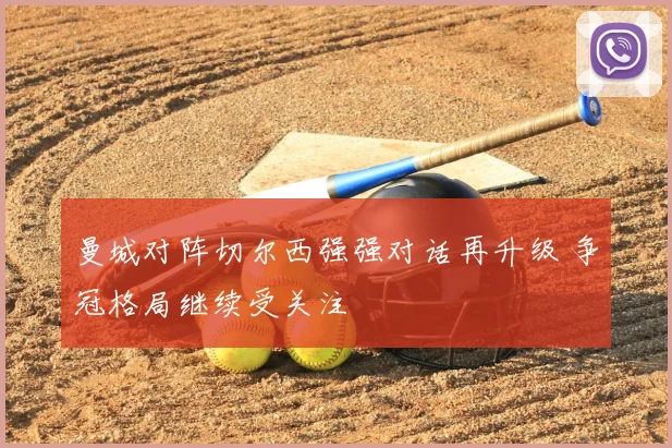 曼城对阵切尔西强强对话再升级 争冠格局继续受关注