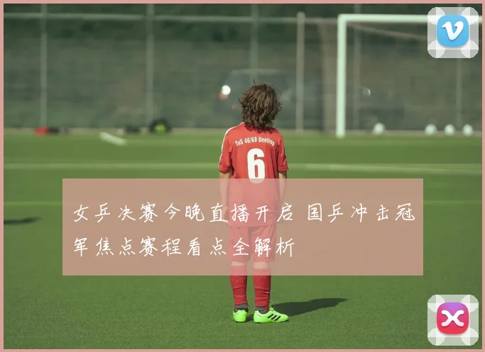 女乒决赛今晚直播开启 国乒冲击冠军焦点赛程看点全解析