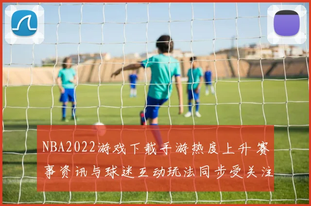NBA2022游戏下载手游热度上升 赛事资讯与球迷互动玩法同步受关注