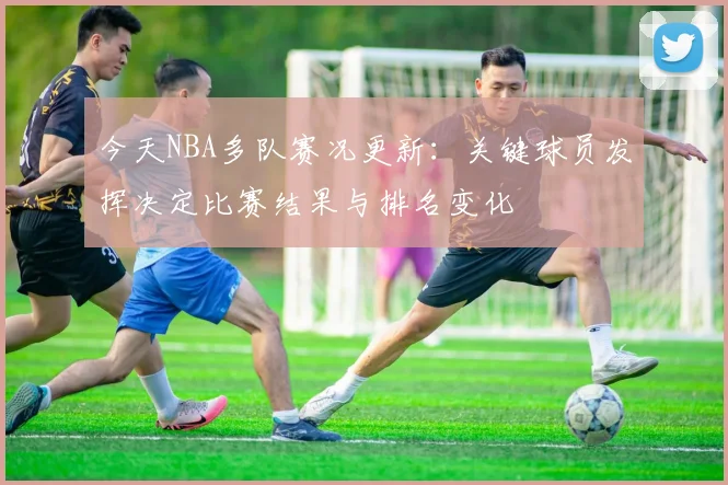 今天NBA多队赛况更新：关键球员发挥决定比赛结果与排名变化
