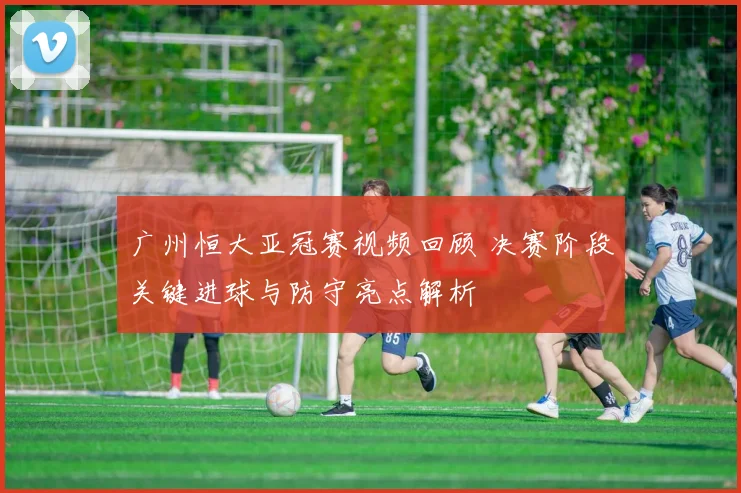 广州恒大亚冠赛视频回顾 决赛阶段关键进球与防守亮点解析