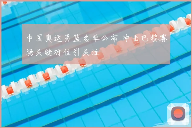 中国奥运男篮名单公布 冲击巴黎赛场关键对位引关注