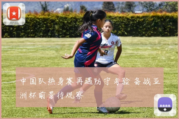 中国队热身赛再遇防守考验 备战亚洲杯前景待观察