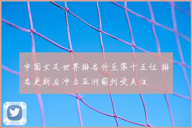 中国女足世界排名升至第十五位 排名更新后冲击亚洲前列受关注