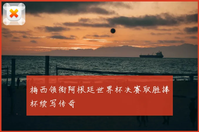 梅西领衔阿根廷世界杯决赛取胜捧杯续写传奇