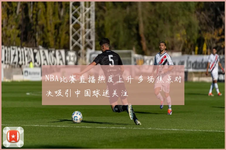 NBA比赛直播热度上升 多场焦点对决吸引中国球迷关注