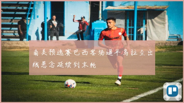 南美预选赛巴西客场逼平乌拉圭出线悬念延续到末轮